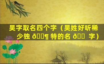 吴字取名四个字（吴姓好听稀少独 🐶 特的名 🐠 字）